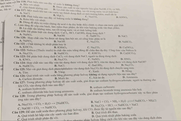 ười năm rộ âu 118: Phát biểu nào sau đây vệ soda là không đùng B. Được sản xuất từ các nguyên liệu gồm NaOH CO_2 v NH_1
thì khóc
A. Bên với nhiệt.
C. Giá thành không cao. D. Là chất rần máu trắng, tan tốt trong nước và có tinh base.
in, Mẹ to Câu 117:Min I muôi khi tan vào nước tạo thành dung địch có môi trường kiêm, muôi đó là
A. NaCl B. MgCl_2 C. Na_1CO_1 D. KHSO_4
Câu 118: Phát biểu nào sau đây vẻ baking soda là không đng''
A. Kêm bên với nhiệt.
B. Dùng đề điều trị triệu chứng dự acid ở dạ dày hoặc điều chính vị chua của nước giải khát.
C. Làm tăng độ xốp của bánh, làm mêm thực phẩm, do khi trộn baking soda vào thực phẩm
Câu D. Là chất rấn không màu, tan tốt trong nước và có tính lưỡng tính.
119 : Để phân biệt các dung dịch: CaCl_2,HCl,Ca(OH)
A. NaNO_3 B. NaOH   dùng dung dịch
C. NaHCO_3 D NaCl
Câu 120: Hợp chất của Na được sử dụng làm bột nở, có công thức phân tử là
A. NaNO_3 B. NaOH C. Na_2CO_3 D. NaHCO_3
h Câu 1 21 : Chất không bị nhiệt phân hủy là
A. KHCO_3. B. KM _1O_4 C. Na_2CO_3 D. Cu(NO_3)_2
Câu 1 22 : Nabica (Thuốc muối) là chất rần màu trắng dùng để chữa đau dạ dày. Công thức của Nabica là
A. Na_2CO_3 B. NaHCO_3 C. KHCO_3 D. Ca(HCO_3)_2
Câu 12 23:D ể phân biệt dung dịch CaCl_2 với ung dịch NaCl, người ta dùng dung dịch:
A. KNO_3 B. Na_2CO_3 C. NaNO_3 D. HNO_3
Câu 124: Hợp chất nào sau đây vừa tác dụng được với dung địch HCI va tác dụng được với dung địch NaOH?
hã A. N: HCO_3 B. NaC C. Ba(OH)_2. D. Na_2CO_3
th Câu 1 25: : Nhỏ vài giọt dung dịch phenolphthalein vào dung địch Na_2CO_3 5 thì ùng dịch chuyến sang màu. D. Hồng
A. Tim. B. Vàng C. Xanh
Câu 126: Quá trình sản xuất soda bằng phương pháp Solvay không sử dụng nguyên liệu nào sau đây?
A. Carbon dioxide. B. Muôi ăn C. Xût ăn da. D. Ammonia.
Câu 127: Trong phương pháp Solvay để sản xuất soda, giai đoạn tạo sodium hydrogencarbonate, người ta thường cho
khí CO_2 vào dung dịch nào sau đây?
A. sodium hydroxide. B. sodium carbonate.
C. sodium chloride bão hoà trong ammonia. D. sodium bromide trong ammonia bão hoà
Câu 128: Trong phương pháp Solvay để sản xuất soda, giai đoạn tạo sodium hydrogencarbonate xây ra theo phản
ứng nào sau đây?
A. Na_2CO_3+CO_2+H_2Oto 2NaHCO_3. B. NaCl+CO_2+NH_3+H_2Oleftharpoons NaHCO_3+NH_4Cl
D. Na_2CO_3+HClto NaHCO_3+NaCl
C. NaOH+CO_2to NaHCO_3
Câu 129:D ế sản xuất soda theo phương pháp Solvay, khi CO_2 được lấy từ nguồn nào sau đây?
A. Quá trình hộ hấp của cây xanh vào ban đêm B. Quá trình đổt than.
D. Quá trình nhiệt phân baking soda.
C. Quá trình nhiệt phân đá vôi. t thao phương pháp Solyay bằng cách cho khi nào sau đây vào dung địch chứa