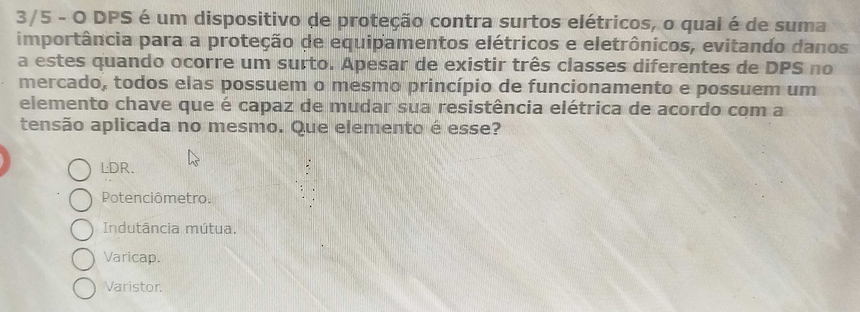 3/5 - O DPS é um dispositivo de proteção contra surtos elétricos, o qual é de suma
importância para a proteção de equipamentos elétricos e eletrônicos, evitando danos
a estes quando ocorre um surto. Apesar de existir três classes diferentes de DPS no
mercado, todos elas possuem o mesmo princípio de funcionamento e possuem um
elemento chave que é capaz de mudar sua resistência elétrica de acordo com a
tensão aplicada no mesmo. Que elemento é esse?
LDR.
Potenciômetro.
Indutância mútua.
Varicap.
Varistor.