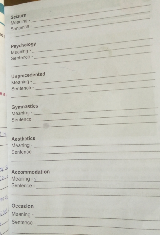 Seizure 
Meaning - 
_ 
Sentence - 
_ 
_ 
d 
_ 
Psychology_ 
Meaning - 
Sentence - 
Unprecedented 
_ 
Meaning - 
_ 
Sentence - 
_ 
n a ! 
Gymnastics 
Meaning - 
Sentence - 
_ 
_ 
_ 
_ 
Aesthetics 
_Meaning - 
_ 
Sentence -_ 
_ 
Accommodation 
Meaning -_ 
_ 
Sentence - 
_ 
_ 
Occasion 
_ 
Meaning - 
_ 
Sentence - 
_