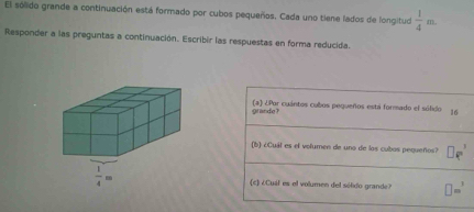 El sólido grande a continuación está formado por cubos pequeños. Cada uno tiene lados de longitud  1/4 m.
Responder a las preguntas a continuación. Escribir las respuestas en forma reducida.
grande? (a) ¿Par cuántos cubos pequeños está formado el sólido 16
(b) ¿Cuál es el volumen de uno de los cubos pequeños?
(c) ¿Cuál es el volumen del sólido grande? □ m^3