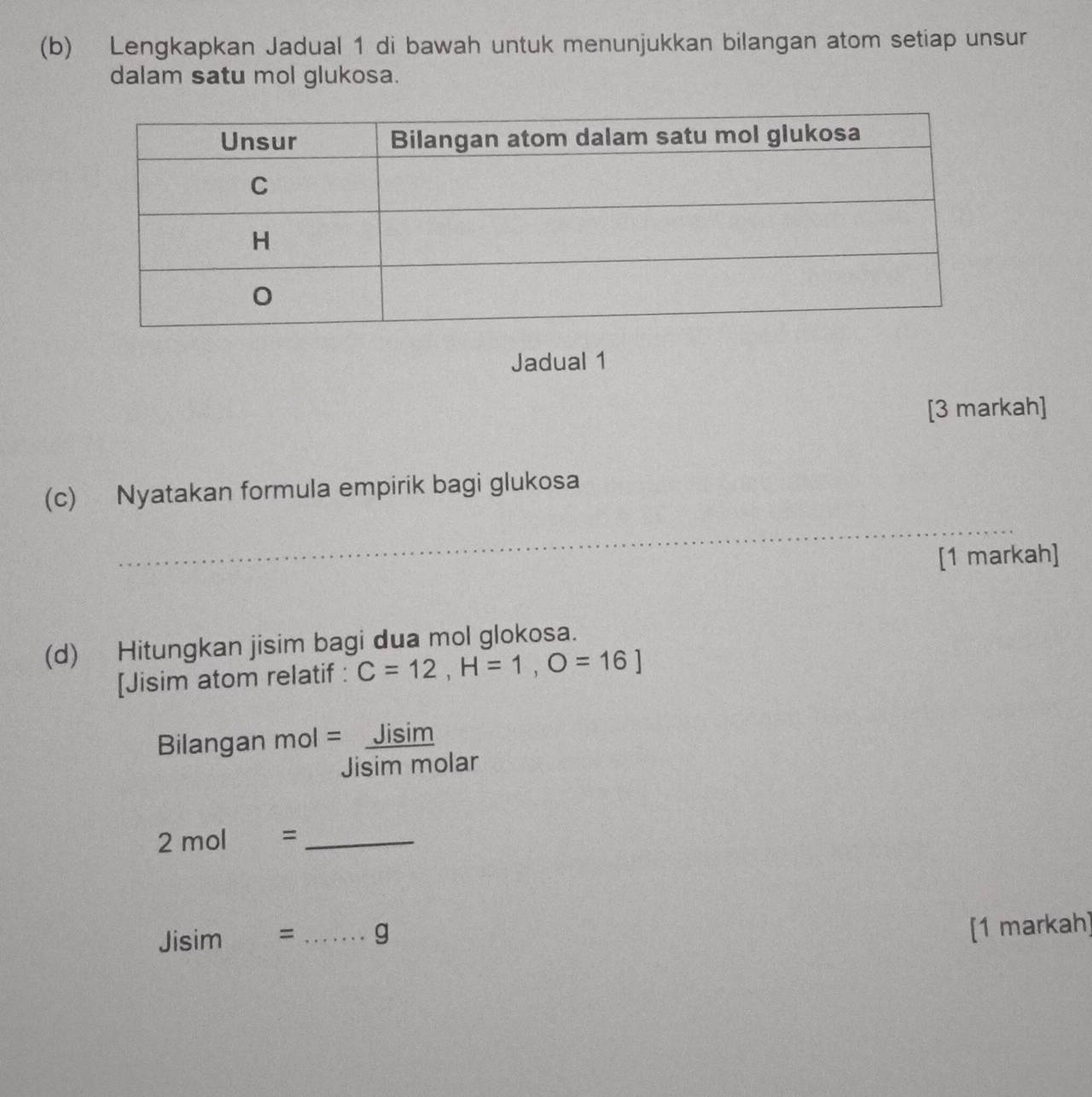 Lengkapkan Jadual 1 di bawah untuk menunjukkan bilangan atom setiap unsur 
dalam satu mol glukosa. 
Jadual 1 
[3 markah] 
(c) Nyatakan formula empirik bagi glukosa 
_ 
[1 markah] 
(d) Hitungkan jisim bagi dua mol glokosa. 
[Jisim atom relatif : C=12, H=1, O=16]
Bilangan Jisim 
Jisim molar
2mol= _
Jisim= _ g
[1 markah]