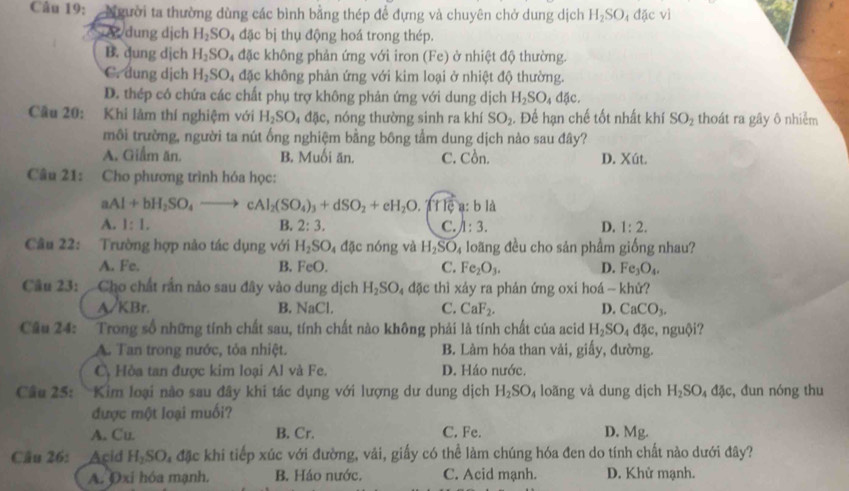 Người ta thường dùng các bình bằng thép để đựng và chuyên chở dung dịch H_2SO_4dacvi <  a  dung dịch  H_2SO 4 đặc bị thụ động hoá trong thép.
B. dung dịch H_2SO_4 đặc không phản ứng với iron (Fe) ở nhiệt độ thường.
C. dung dịch H_2SO_4 đặc không phản ứng với kim loại ở nhiệt độ thường.
D. thép có chứa các chất phụ trợ không phản ứng với dung dịch H_2SO_4dJc.
Cầu 20: Khi lâm thí nghiệm với H_2SO_4dac , nóng thường sinh ra khí SO_2 :. Để hạn chế tốt nhất khí SO_2 thoát ra gây ô nhiễm
môi trường, người ta nút ống nghiệm bằng bông tầm dung dịch nào sau đây?
A. Gilm ăn. B. Muối ăn. C. Cồn. D. Xút.
Câu 21: Cho phương trình hóa học:
aAl+bH_2SO_4to cAl_2(SO_4)_3+dSO_2+eH_2O A t le a bllambda
A. 1:1. B. 2:3. C. /1:3. D. 1:2.
Câu 22: Trường hợp nảo tác dụng với H_2SO_4 đặc nóng và H_2SO_4 loãng đều cho sản phẩm giống nhau?
A. Fe. B. FeO. C. Fe_2O_3. D. Fe_3O_4.
Câu 23: Cho chất rần nào sau đây vào dung dịch H_2SO_4 đặc thì xảy ra phản ứng oxi hoá - khử?
A/KBr. B. NaCl. C. CaF_2. D. CaCO_3.
Câu 24: Trong số những tính chất sau, tính chất nào không phải là tính chất của acid H_2SO_4dJe, nguội?
A. Tan trong nước, tỏa nhiệt. B. Làm hóa than vải, giấy, đường.
C, Hòa tan được kim loại Al và Fe. D. Háo nước.
Câu 25: Kim loại nào sau đây khi tác dụng với lượng dư dung dịch H_2SO_4 loãng và dung dịch H_2SO_4d4c :, đun nóng thu
được một loại muối?
A. Cu. B. Cr. C. Fe. D. Mg.
Câu 26: Acid H_2SO_4 đặc khi tiếp xúc với đường, vải, giấy có thể làm chúng hóa đen do tính chất nào dưới đây?
A. Oxi hóa mạnh. B. Háo nước. C. Acid mạnh. D. Khử mạnh.