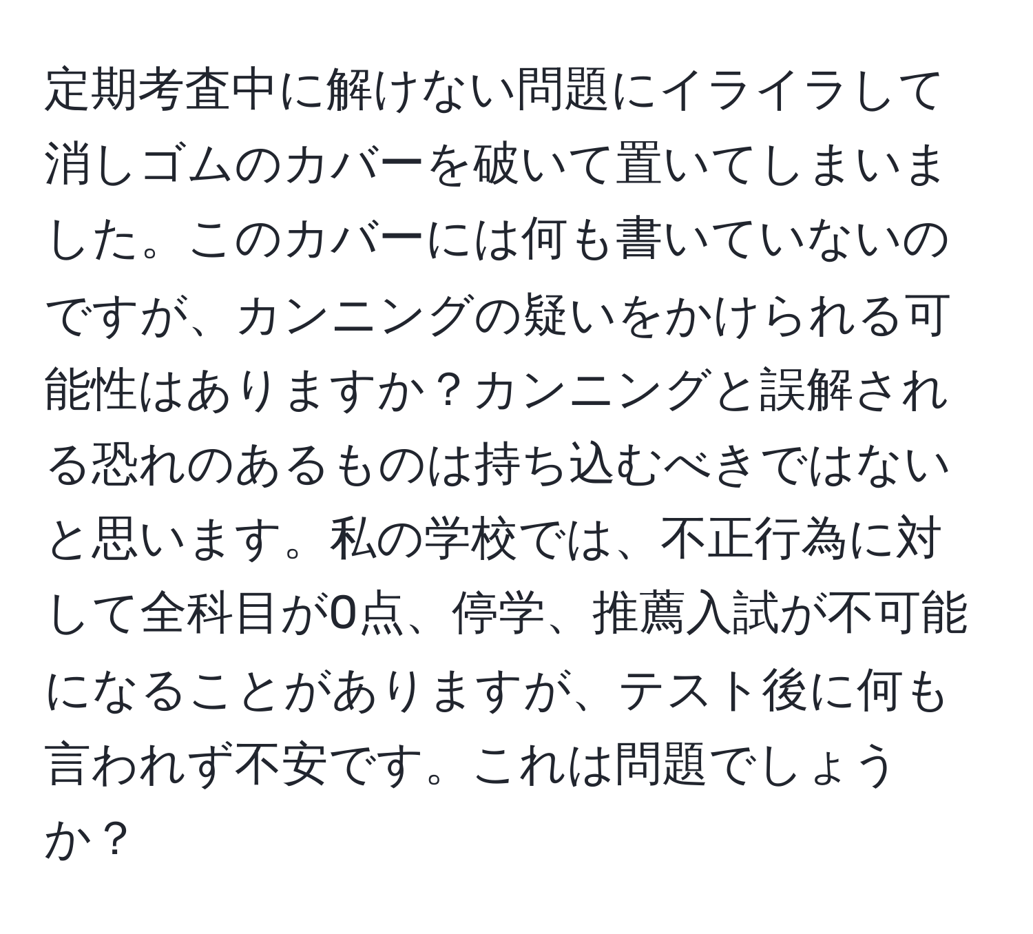 定期考査中に解けない問題にイライラして消しゴムのカバーを破いて置いてしまいました。このカバーには何も書いていないのですが、カンニングの疑いをかけられる可能性はありますか？カンニングと誤解される恐れのあるものは持ち込むべきではないと思います。私の学校では、不正行為に対して全科目が0点、停学、推薦入試が不可能になることがありますが、テスト後に何も言われず不安です。これは問題でしょうか？