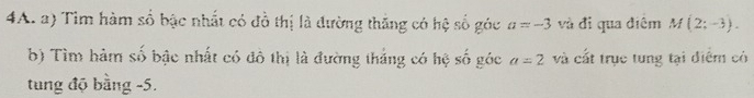 Tìm hàm số bậc nhất có đồ thị là đường thăng có hệ số góc a=-3 và đỉ qua điệm M(2;-3). 
b) Tìm hàm số bậc nhất có đô thị là đường tháng có hệ số góc a=2 và cất trục tung tại điểm có 
tung độ bằng -5.