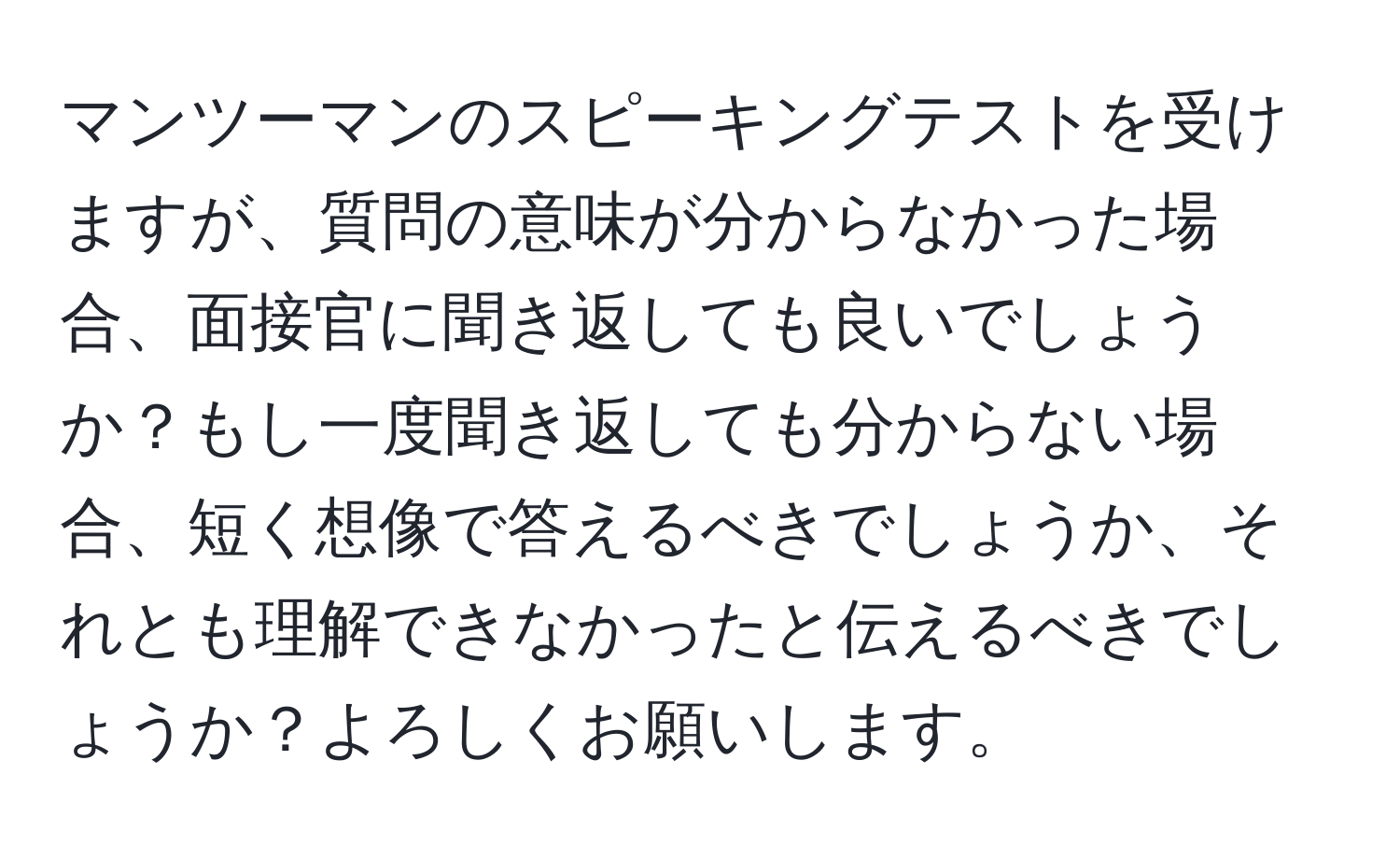 マンツーマンのスピーキングテストを受けますが、質問の意味が分からなかった場合、面接官に聞き返しても良いでしょうか？もし一度聞き返しても分からない場合、短く想像で答えるべきでしょうか、それとも理解できなかったと伝えるべきでしょうか？よろしくお願いします。