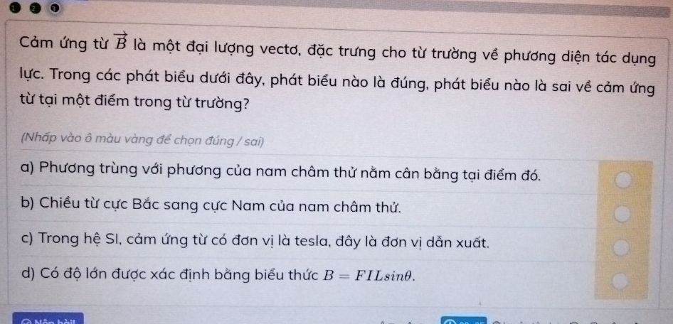 Cảm ứng từ vector B là một đại lượng vectơ, đặc trưng cho từ trường về phương diện tác dụng
lực. Trong các phát biểu dưới đây, phát biểu nào là đúng, phát biểu nào là sai về cảm ứng
từ tại một điểm trong từ trường?
(Nhấp vào ô màu vàng để chọn đúng / sai)
a) Phương trùng với phương của nam châm thử nằm cân bằng tại điểm đó.
b) Chiều từ cực Bắc sang cực Nam của nam châm thử.
c) Trong hệ SI, cảm ứng từ có đơn vị là tesla, đây là đơn vị dẫn xuất.
d) Có độ lớn được xác định bằng biểu thức B=FILsin θ. 
A Mãn hài