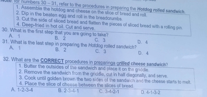 for numbers 30 - 31, refer to the procedures in preparing the Hotdog rolfed sandwich.
1. Assemble the hotdog and cheese on the slice of bread and roll
2. Dip in the beaten egg and roll in the breadcrumbs
3. Cut the side of sliced bread and flatten the pieces of sliced bread with a rolling pin
4. Deep-fried in hot oil. Cut and serve.
3D. What is the first step that you are going to take?
A. 1 B. 2 C. 3 D. 4
31. What is the last step in preparing the Hotdog rolled sandwich?
A. 1 B. 2 C. 3 D. 4
32. What are the CORRECT procedures in preparinga grilled cheese sandwich?
1. Butter the outsides of the sandwich and place it on the griddle.
2. Remove the sandwich from the griddle, cut in half diagonally, and serve.
3. Cook until golden brown the two sides of the sandwich and the cheese starts to melt.
4. Place the slice of cheese between the slices of bread.
A. 1 -2 -3 -4 B. 2 -3 -4 -1 C. 3 -4 -2 -1 D. 4 -1 -3 -2