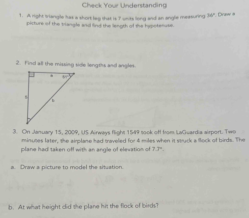 Check Your Understanding
1. A right triangle has a short leg that is 7 units long and an angle measuring 36° , Draw a
picture of the triangle and find the length of the hypotenuse.
2. Find all the missing side lengths and angles.
3. On January 15, 2009, US Airways flight 1549 took off from LaGuardia airport. Two
minutes later, the airplane had traveled for 4 miles when it struck a flock of birds. The
plane had taken off with an angle of elevation of 7.7°.
a. Draw a picture to model the situation.
b. At what height did the plane hit the flock of birds?