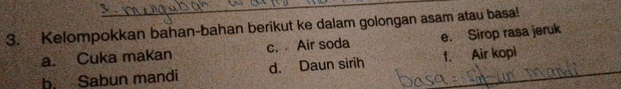 Kelompokkan bahan-bahan berikut ke dalam golongan asam atau basa! 
a. Cuka makan c. Air soda e. Sirop rasa jeruk 
b. Sabun mandi d. Daun sirih f. Air kopi_