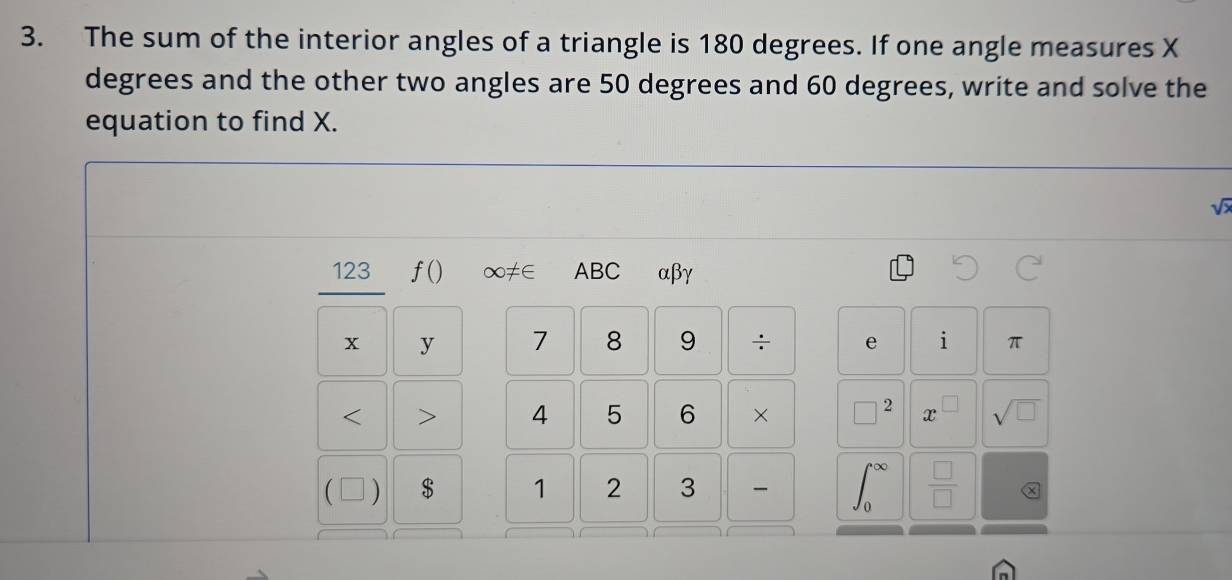 The sum of the interior angles of a triangle is 180 degrees. If one angle measures X
degrees and the other two angles are 50 degrees and 60 degrees, write and solve the 
equation to find X.
sqrt(lambda )
123 f() ∞≠∈ ABC αβγ
x y 7 8 9 ÷ e i π < > 4 5 6 × □ 2 x^(□) sqrt(□ )
( ) $ 1 2 3  □ /□  