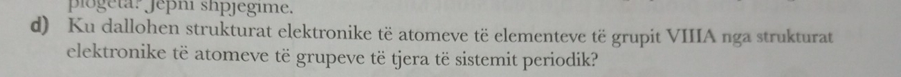 plogeta? Jepni shpjegime. 
d) Ku dallohen strukturat elektronike të atomeve të elementeve të grupit VIIIA nga strukturat 
elektronike të atomeve të grupeve të tjera të sistemit periodik?