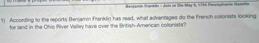 Benjamin Franklin - Join or Die May 9, 1754 Pennsylvania Gazette 
1) According to the reports Benjamin Franklin has read, what advantages do the French colonists looking 
for land in the Ohio River Valley have over the British-American colonists?