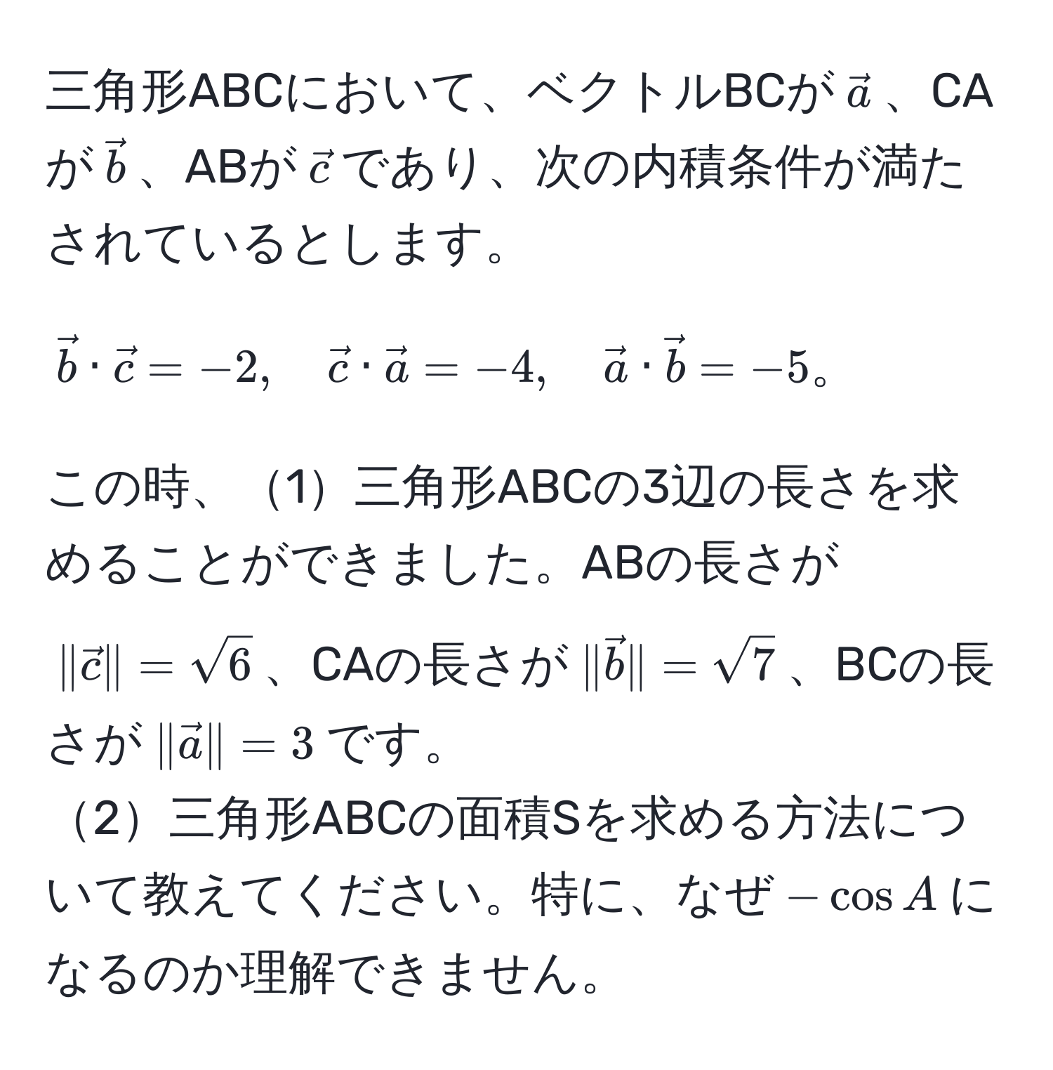 三角形ABCにおいて、ベクトルBCが$veca$、CAが$vecb$、ABが$vecc$であり、次の内積条件が満たされているとします。
[
vecb · vecc = -2, quad vecc · veca = -4, quad veca · vecb = -5。
]
この時、1三角形ABCの3辺の長さを求めることができました。ABの長さが$|vecc| = sqrt(6)$、CAの長さが$|vecb| = sqrt(7)$、BCの長さが$|veca| = 3$です。
2三角形ABCの面積Sを求める方法について教えてください。特に、なぜ$-cos A$になるのか理解できません。