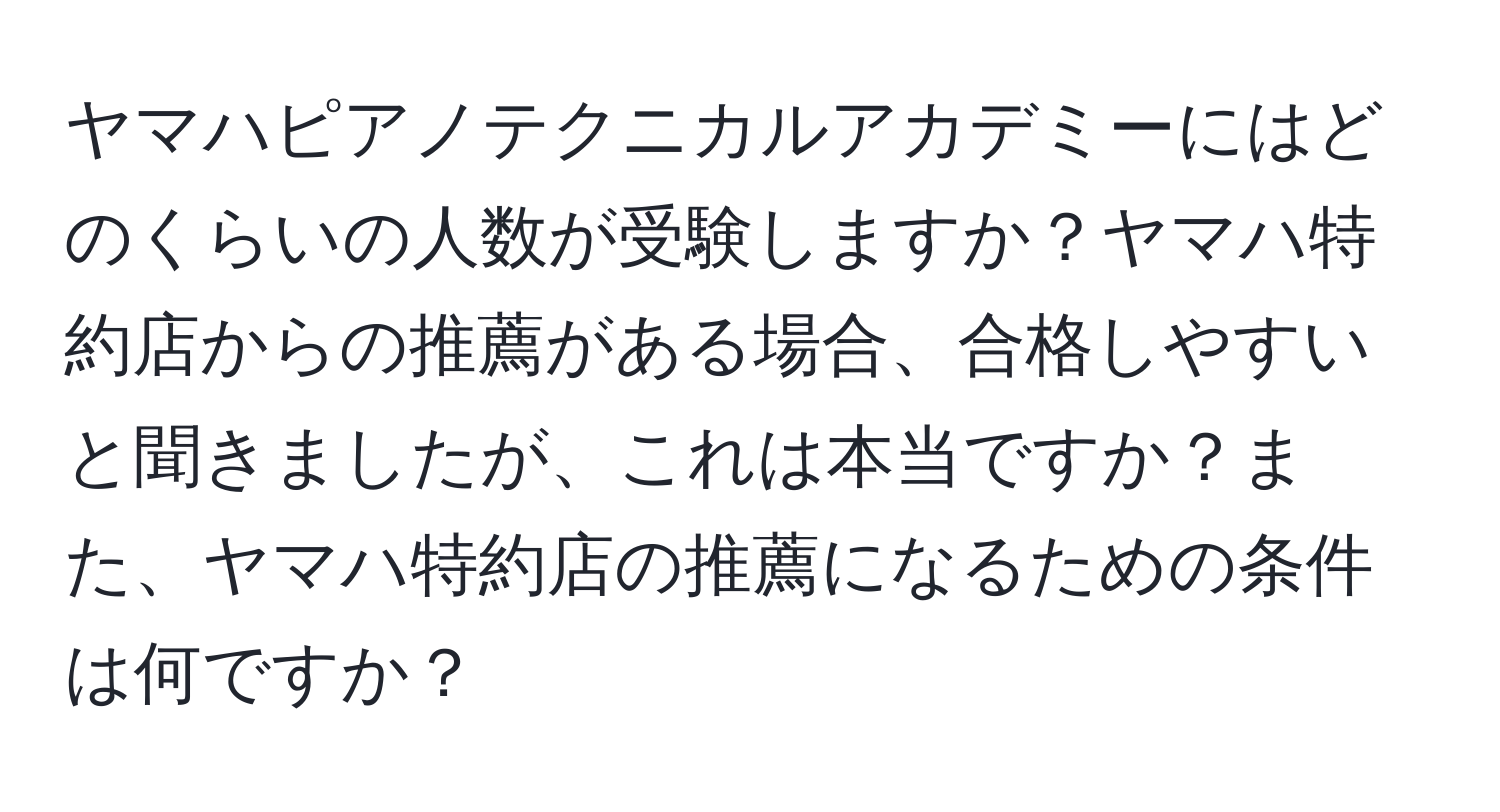 ヤマハピアノテクニカルアカデミーにはどのくらいの人数が受験しますか？ヤマハ特約店からの推薦がある場合、合格しやすいと聞きましたが、これは本当ですか？また、ヤマハ特約店の推薦になるための条件は何ですか？