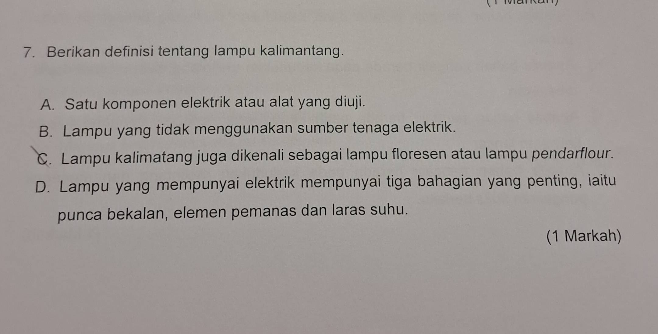 Berikan definisi tentang lampu kalimantang.
A. Satu komponen elektrik atau alat yang diuji.
B. Lampu yang tidak menggunakan sumber tenaga elektrik.
C. Lampu kalimatang juga dikenali sebagai lampu floresen atau lampu pendarflour.
D. Lampu yang mempunyai elektrik mempunyai tiga bahagian yang penting, iaitu
punca bekalan, elemen pemanas dan laras suhu.
(1 Markah)