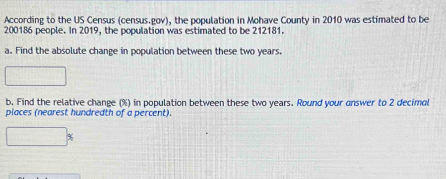 According to the US Census (census.gov), the population in Mohave County in 2010 was estimated to be
200186 people. In 2019, the population was estimated to be 212181. 
a. Find the absolute change in population between these two years. 
b. Find the relative change (%) in population between these two years. Round your answer to 2 decimal 
places (nearest hundredth of a percent).
%