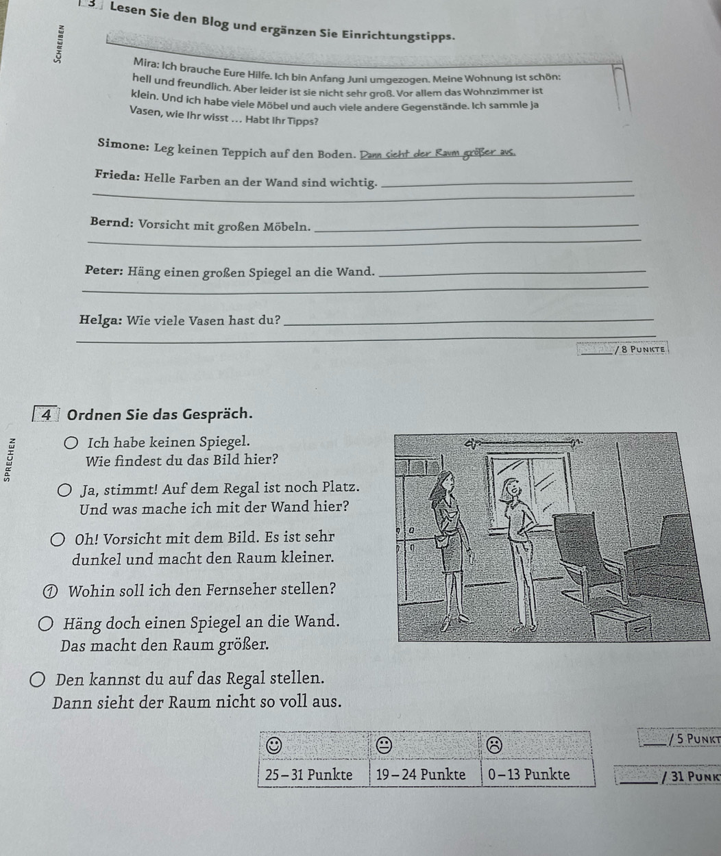 Lesen Sie den Blog und ergänzen Sie Einrichtungstipps. 
Mira: Ich brauche Eure Hilfe. Ich bin Anfang Juni umgezoqen. Meine Wohnung ist schön: 
hell und freundlich. Aber leider ist sie nicht sehr groß. Vor allem das Wohnzimmer ist 
klein. Und ich habe viele Möbel und auch viele andere Gegenstände. Ich sammle ja 
Vasen, wie Ihr wisst ... Habt Ihr Tipps? 
Simone: Leg keinen Teppich auf den Boden. Dam sieht der Ram größer as 
_ 
Frieda: Helle Farben an der Wand sind wichtig._ 
_ 
Bernd: Vorsicht mit großen Möbeln._ 
_ 
Peter: Häng einen großen Spiegel an die Wand._ 
Helga: Wie viele Vasen hast du?_ 
_ 
_ 
_ 
/ 8 Punkte
4 Ordnen Sie das Gespräch. 
Ich habe keinen Spiegel. 
Wie findest du das Bild hier? 
Ja, stimmt! Auf dem Regal ist noch Platz. 
Und was mache ich mit der Wand hier? 
Oh! Vorsicht mit dem Bild. Es ist sehr 
dunkel und macht den Raum kleiner. 
D Wohin soll ich den Fernseher stellen? 
Häng doch einen Spiegel an die Wand. 
Das macht den Raum größer. 
Den kannst du auf das Regal stellen. 
Dann sieht der Raum nicht so voll aus. 
_/ 5 Punkt 
/ 31 Punk