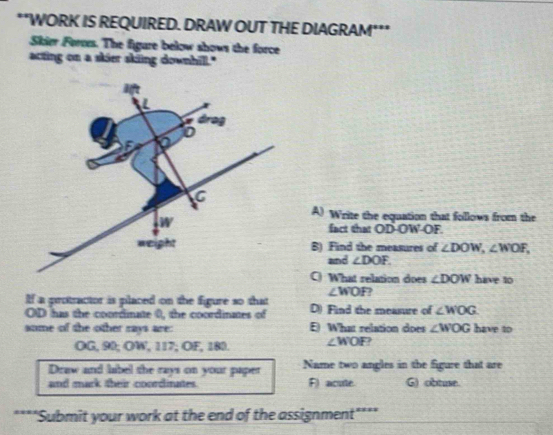 WORK IS REQUIRED. DRAW OUT THE DIAGRAM***
Skier Forces. The figure below shows the force
acting on a skier sking downhill."
A) Write the equation that follows from the
fact that OD-OW-OF.
B) Find the measures of ∠ DOW,∠ WOF,
and ∠ DOF.
C) What relation does ∠ DOW have to
∠ WOF 7
If a protractor is placed on the figure so that D) Find the measure of ∠ WOG
OD has the coordinate 0, the coordinates of
some of the other rays are: E) What relation does ∠ WOG have to
OG, 90; OW, 117; OF, 180. ∠ WOF 2
Draw and label the rays on your paper Name two angles in the figure that are
and mark their coordinates. F) acute. G) obtuse.
"Submit your work at the end of the assignment****