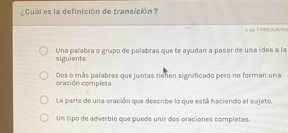 ¿Cuál es la definición de transición?
1 de 7 PREGUNTAS
Una palabra o grupo de palabras que te ayudan a pasar de una idea a la
siguiente.
Dos o más palabras que juntas tiehen significado pero no forman una
oración completa
La parte de una oración que describe lo que está haciendo el sujeto.
Un tipo de adverbio que puede unir dos oraciones completas.