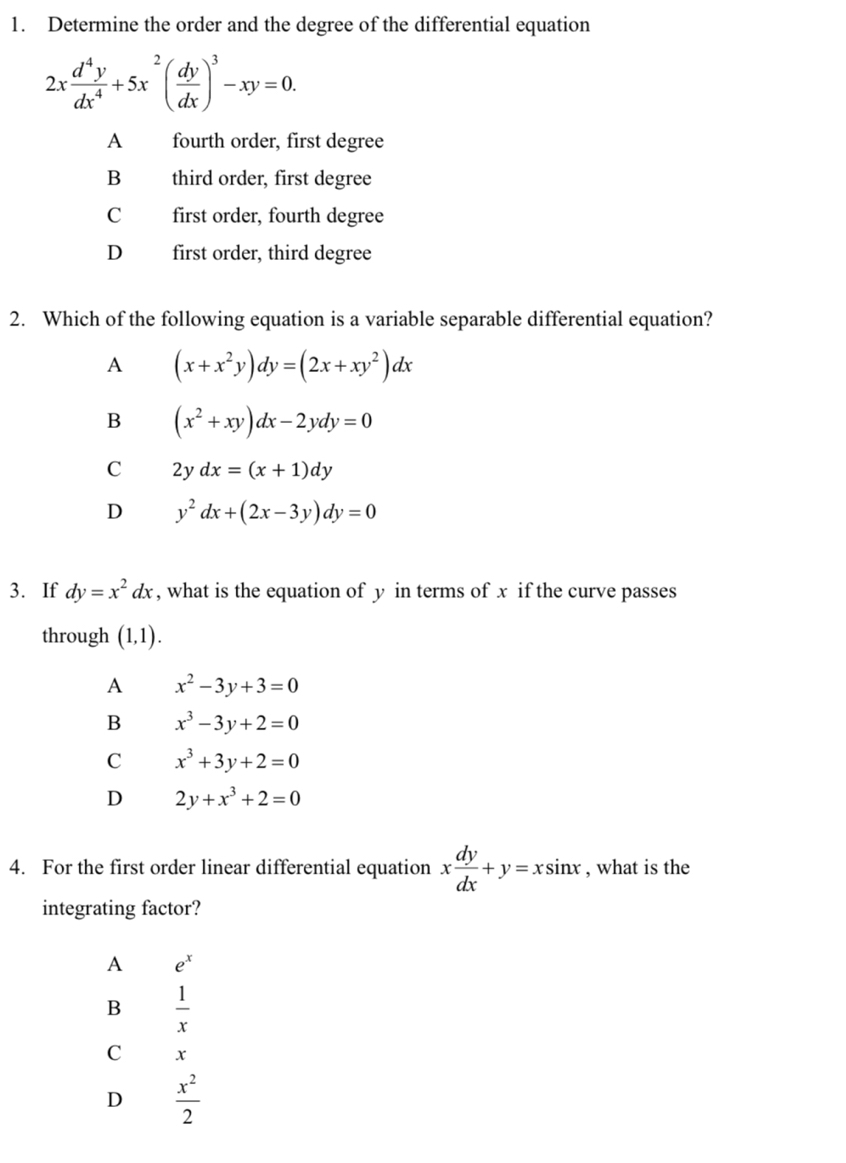 Determine the order and the degree of the differential equation
2x d^4y/dx^4 +5x^2( dy/dx )^3-xy=0.
A fourth order, first degree
B third order, first degree
C first order, fourth degree
D first order, third degree
2. Which of the following equation is a variable separable differential equation?
A (x+x^2y)dy=(2x+xy^2)dx
B (x^2+xy)dx-2ydy=0
C 2ydx=(x+1)dy
D y^2dx+(2x-3y)dy=0
3. If dy=x^2dx , what is the equation of y in terms of x if the curve passes
through (1,1). 
A x^2-3y+3=0
B x^3-3y+2=0
C x^3+3y+2=0
D 2y+x^3+2=0
4. For the first order linear differential equation x dy/dx +y=xsin x , what is the
integrating factor?
A e^x
B  1/x 
C x
D  x^2/2 