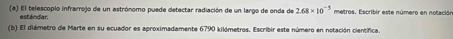 El telescopio infrarrojo de un astrónomo puede detectar radiación de un largo de onda de 2.68* 10^(-5) metros. Escribir este número en notación 
estándar. 
(b) El diámetro de Marte en su ecuador es aproximadamente 6790 kilómetros. Escribir este número en notación científica.