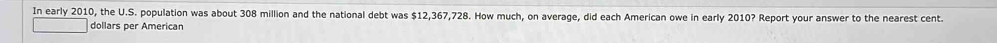 In early 2010, the U.S. population was about 308 million and the national debt was $12,367,728. How much, on average, did each American owe in early 2010? Report your answer to the nearest cent. 
dollars per American