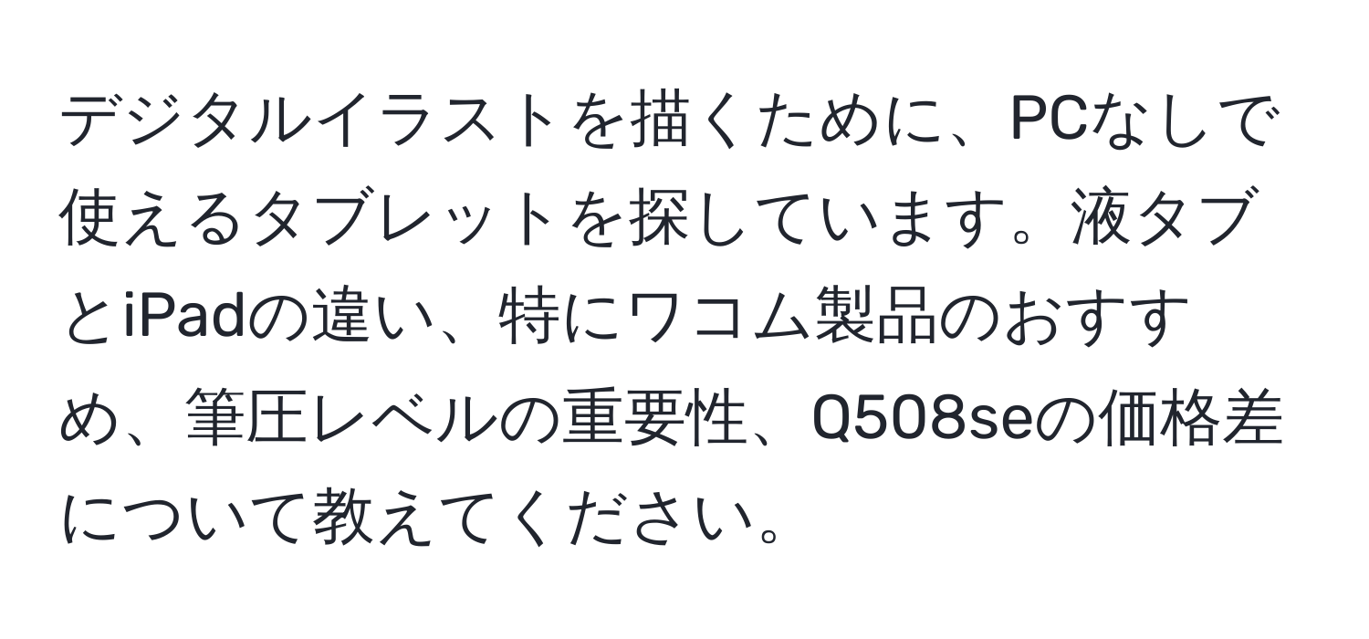 デジタルイラストを描くために、PCなしで使えるタブレットを探しています。液タブとiPadの違い、特にワコム製品のおすすめ、筆圧レベルの重要性、Q508seの価格差について教えてください。