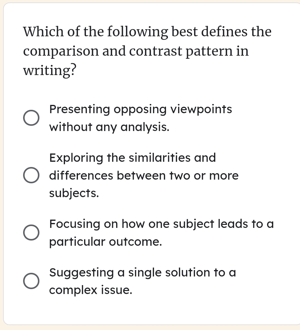 Which of the following best defines the
comparison and contrast pattern in
writing?
Presenting opposing viewpoints
without any analysis.
Exploring the similarities and
differences between two or more
subjects.
Focusing on how one subject leads to a
particular outcome.
Suggesting a single solution to a
complex issue.