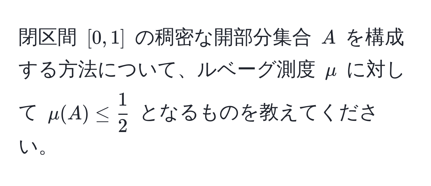 閉区間 $[0,1]$ の稠密な開部分集合 $A$ を構成する方法について、ルベーグ測度 $mu$ に対して $mu(A) ≤  1/2 $ となるものを教えてください。