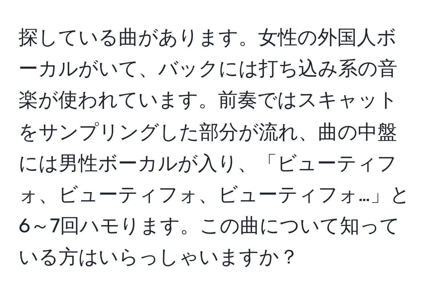 探している曲があります。女性の外国人ボーカルがいて、バックには打ち込み系の音楽が使われています。前奏ではスキャットをサンプリングした部分が流れ、曲の中盤には男性ボーカルが入り、「ビューティフォ、ビューティフォ、ビューティフォ…」と6～7回ハモります。この曲について知っている方はいらっしゃいますか？