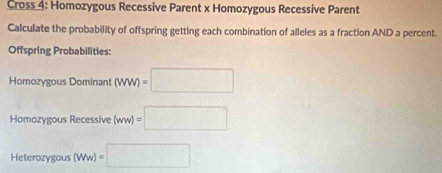 Cross 4: Homozygous Recessive Parent x Homozygous Recessive Parent 
Calculate the probability of offspring getting each combination of alleles as a fraction AND a percent. 
Offspring Probabilities: 
Homozygous Dominant (WW)=□
Homozygous Recessive (ww)=□
Heterozygous (Ww)=□