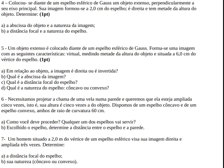 Colocou- se diante de um espelho esférico de Gauss um objeto extenso, perpendicularmente a 
seu eixo principal. Sua imagem formou-se a 2,0 cm do espelho; é direita e tem metade da altura do 
objeto. Determine: (1pt) 
a) a abscissa do objeto e a natureza da imagem; 
b) a distância focal e a natureza do espelho. 
5 - Um objeto extenso é colocado diante de um espelho esférico de Gauss. Forma-se uma imagem 
com as seguintes características: virtual, medindo metade da altura do objeto e situada a 6,0 cm do 
vértice do espelho. (1pt) 
a) Em relação ao objeto, a imagem é direita ou é invertida? 
b) Qual é a abscissa da imagem? 
c) Qual é a distância focal do espelho? 
d) Qual é a natureza do espelho: côncavo ou convexo? 
6 - Necessitamos projetar a chama de uma vela numa parede e queremos que ela esteja ampliada 
cinco vezes, isto é, sua altura é cinco vezes a do objeto. Dispomos de um espelho côncavo e de um 
espelho convexo, ambos de raio de curvatura 60 cm. 
a) Como você deve proceder? Qualquer um dos espelhos vai servir? 
b) Escolhido o espelho, determine a distância entre o espelho e a parede. 
7- Um homem situado a 2,0 m do vértice de um espelho esférico visa sua imagem direita e 
ampliada três vezes. Determine: 
a) a distância focal do espelho; 
b) sua natureza (côncavo ou convexo).