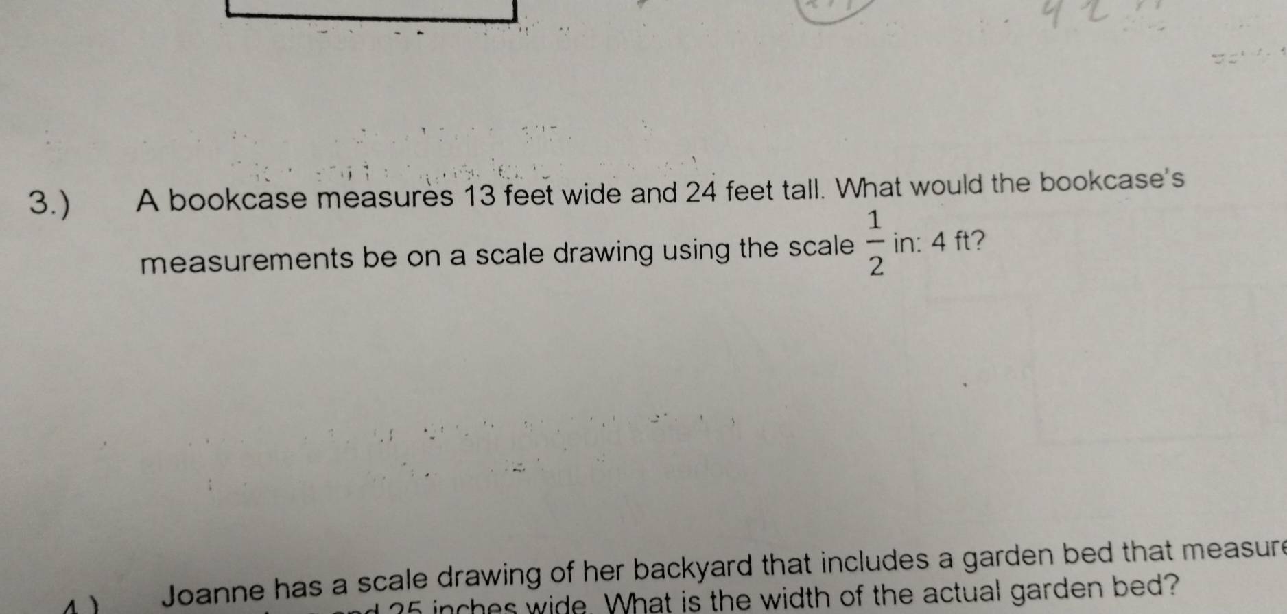 3.) A bookcase measures 13 feet wide and 24 feet tall. What would the bookcase's 
measurements be on a scale drawing using the scale .  1/2  in: 4 ft? 
y Joanne has a scale drawing of her backyard that includes a garden bed that measure
35 inches wide. What is the width of the actual garden bed?