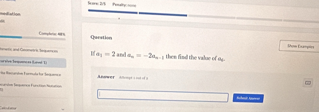 Score: 2/5 Penalty: none 
mediation 
dit 
Complete: 48% Question 
Show Examples 
hmetic and Geometric Sequences If a_1=2 and a_n=-2a_n-1 then find the value of a_0
cursive Sequences (Level 1) 
rite Recursive Formula for Sequence Answer Attempt 1 out of 2 
cursive Sequence Function Notation 
11 
Submit Answer 
Calculator