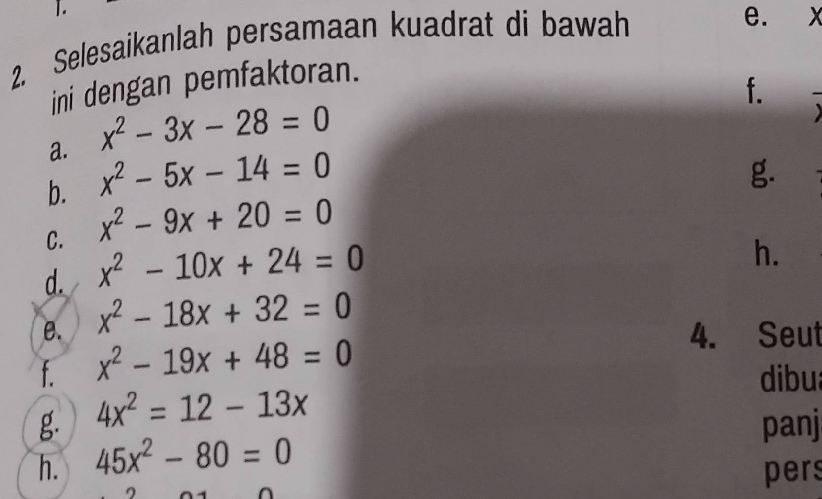 ]. 
2. Selesaikanlah persamaan kuadrat di bawah 
e. X
ini dengan pemfaktoran. 
f. 
a. x^2-3x-28=0
b. x^2-5x-14=0
g. 
C. x^2-9x+20=0
d. x^2-10x+24=0
h. 
e. x^2-18x+32=0
f. x^2-19x+48=0
4. Seut 
dibu 
g. 4x^2=12-13x
panj 
h. 45x^2-80=0
pers