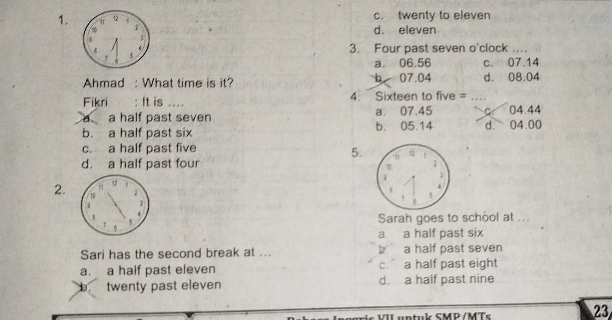 11 12 f c. twenty to eleven
2
d. eleven
3
4
3. Four past seven o'clock _
a 06.56 c. 07.14
b 07.04
Ahmad : What time is it? d. 08.04
Fikri : It is .... 4. Sixteen to five =
a half past seven a. 07.45 C 04.44
b. a half past six b. 05.14 d. 04.00
c. a half past five
5.
d. a half past four 
j1 12
2
2. 10 1
4
5 Sarah goes to school at ...
a a half past six
Sari has the second break at ... b a half past seven
a. a half past eleven c. a half past eight
b. twenty past eleven d. a half past nine
is V IL untuk SMP /MTs
23