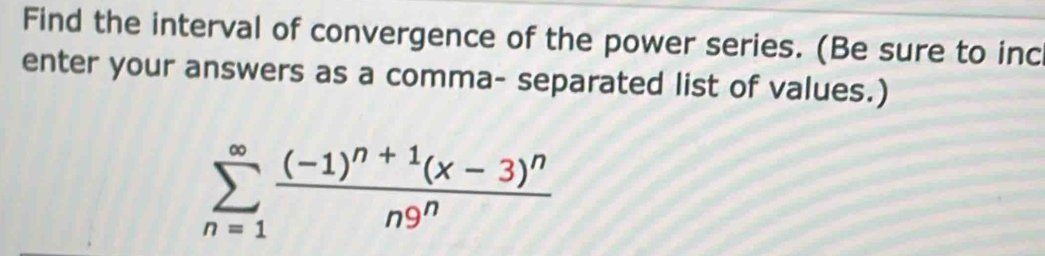 Find the interval of convergence of the power series. (Be sure to inc 
enter your answers as a comma- separated list of values.)
sumlimits _(n=1)^(∈fty)frac (-1)^n+1(x-3)^nn9^n