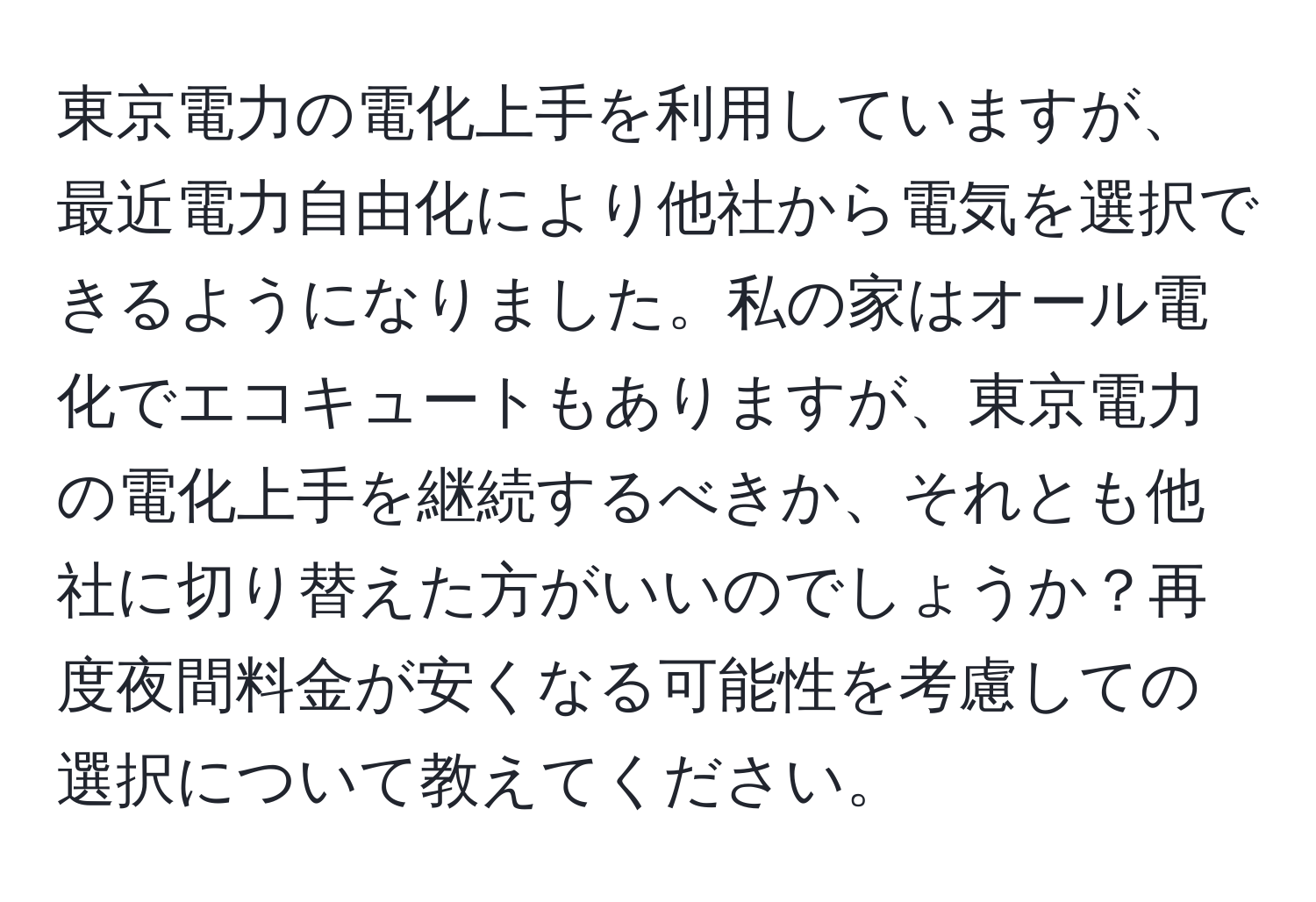 東京電力の電化上手を利用していますが、最近電力自由化により他社から電気を選択できるようになりました。私の家はオール電化でエコキュートもありますが、東京電力の電化上手を継続するべきか、それとも他社に切り替えた方がいいのでしょうか？再度夜間料金が安くなる可能性を考慮しての選択について教えてください。