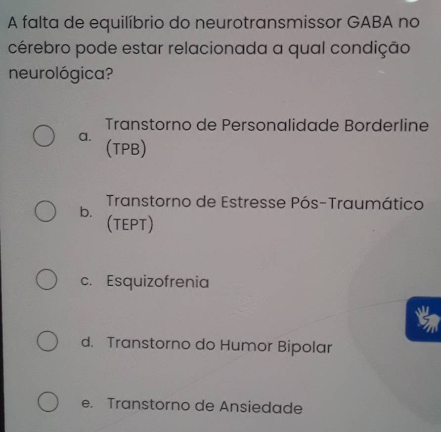 A falta de equilíbrio do neurotransmissor GABA no
cérebro pode estar relacionada a qual condição
neurológica?
Transtorno de Personalidade Borderline
a. (TPB)
Transtorno de Estresse Pós-Traumático
b.
(TEPT)
c. Esquizofrenia
d. Transtorno do Humor Bipolar
e. Transtorno de Ansiedade