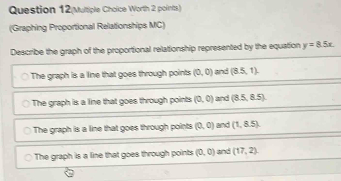 Question 12(Multiple Choice Worth 2 points)
(Graphing Proportional Relationships MC)
epresented by the equation y=8.5x.