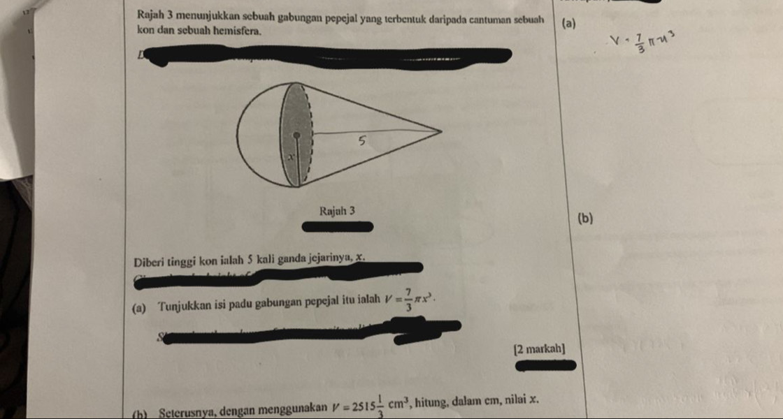 Rajah 3 menunjukkan sebuah gabungan pepejal yang terbentuk daripada cantuman sebuah 
kon dan sebuah hemisfera. (a) 
Rajah 3 
(b) 
Diberi tinggi kon ialah 5 kali ganda jejarinya, x. 
(a) Tunjukkan isi padu gabungan pepejal itu ialah V= 7/3 π x^3·
[2 markah] 
(b) Seterusnya, dengan menggunakan V=2515 1/3 cm^3 , hitung, dalam cm, nilai x.