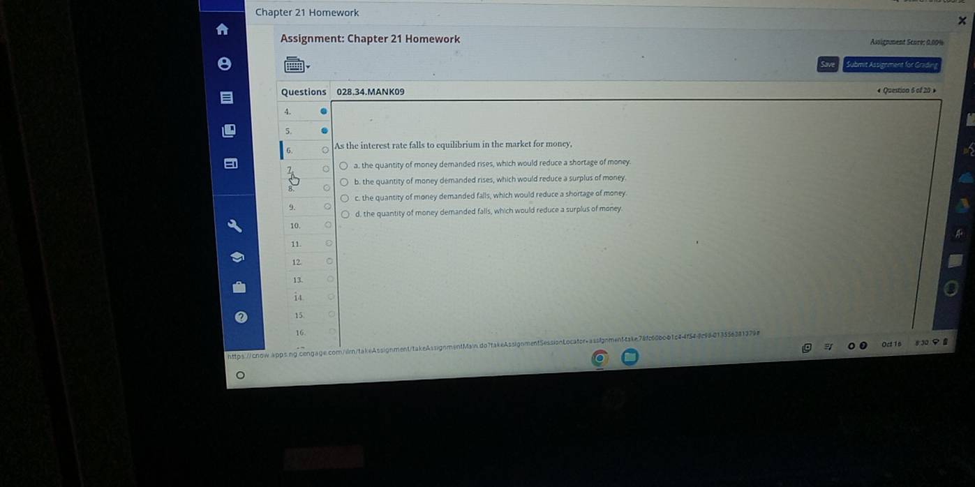 Chapter 21 Homework
x
Assignment: Chapter 21 Homework Assignment Scoré: 0.00%
Submit Assignment for Gradin
Questions 028.34.MANK09
« Question 6 of 20 
A.
5.
As the interest rate falls to equilibrium in the market for money,
7 a. the quantity of money demanded rises, which would reduce a shortage of money.
b. the quantity of money demanded rises, which would reduce a surplus of money
c. the quantity of money demanded falls, which would reduce a shortage of money
9.
d, the quantity of money demanded falls, which would reduce a surplus of money
10.
11.
12.
13.
i4
15.
16.
https://cnow.apps.ng cengage.com/ilrn/takeAssignment/takeAssignmentMain.do7takeAssignn