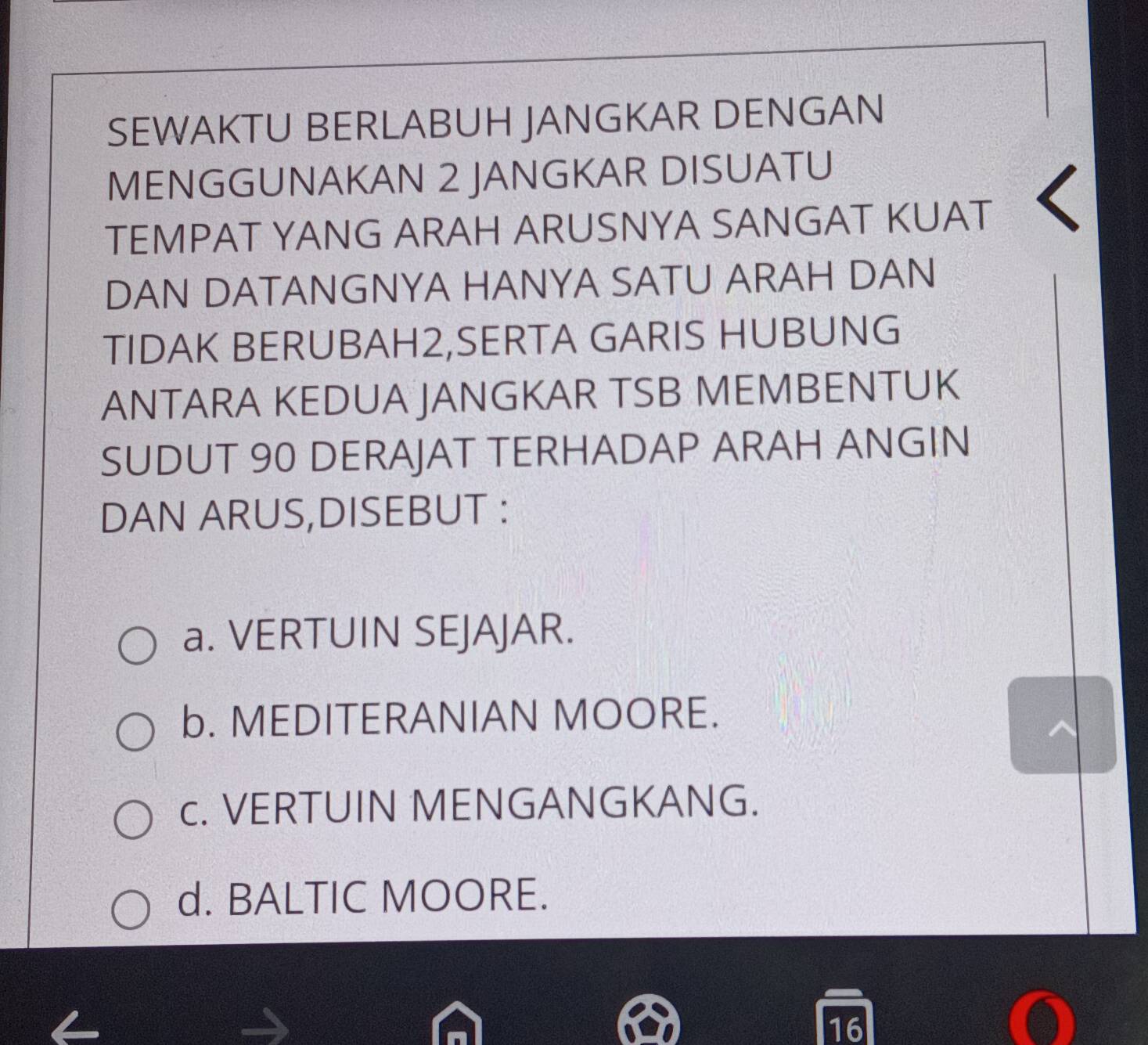 SEWAKTU BERLABUH JANGKAR DENGAN
MENGGUNAKAN 2 JANGKAR DISUATU
TEMPAT YANG ARAH ARUSNYA SANGAT KUAT
DAN DATANGNYA HANYA SATU ARAH DAN
TIDAK BERUBAH2,SERTA GARIS HUBUNG
ANTARA KEDUA JANGKAR TSB MEMBENTUK
SUDUT 90 DERAJAT TERHADAP ARAH ANGIN
DAN ARUS,DISEBUT :
a. VERTUIN SEJAJAR.
b. MEDITERANIAN MOORE.
c. VERTUIN MENGANGKANG.
d. BALTIC MOORE.
16