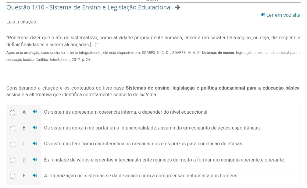 Questão 1/10 - Sistema de Ensino e Legislação Educacional
Ler em voz alta
Leia a citação:
“Podemos dizer que o ato de sistematizar, como atividade propriamente humana, encerra um caráter teleológico, ou seja, diz respeito a
definir finalidades a serem alcançadas (...]" .
Após esta avaliação, caso queira ler o texto integralmente, ele está disponível em: SOARES, K. C. D. ; SOARES, M. A. S. Sistemas de ensino: legislação e política educacional para a
educação básica. Curitiba: InterSaberes, 2017. p. 24.
Considerando a citação e os conteúdos do livro-base Sistemas de ensino: legislação e política educacional para a educação básica,
assinale a alternativa que identifica corretamente conceito de sistema:
A Os sistemas apresentam coerência interna, a depender do nível educacional.
B Os sistemas deixam de portar uma intencionalidade, assumindo um conjunto de ações espontâneas.
C Os sistemas têm como característica os mecanismos e os prazos para conclusão de etapas.
D É a unidade de vários elementos intencionalmente reunidos de modo a formar um conjunto coerente e operante.
E A organização os sistemas se dá de acordo com a compreensão naturalista dos homens.