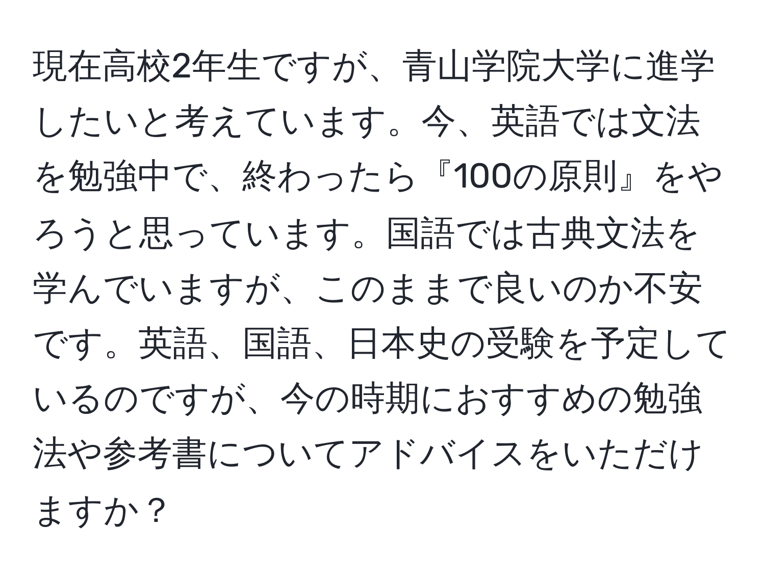 現在高校2年生ですが、青山学院大学に進学したいと考えています。今、英語では文法を勉強中で、終わったら『100の原則』をやろうと思っています。国語では古典文法を学んでいますが、このままで良いのか不安です。英語、国語、日本史の受験を予定しているのですが、今の時期におすすめの勉強法や参考書についてアドバイスをいただけますか？