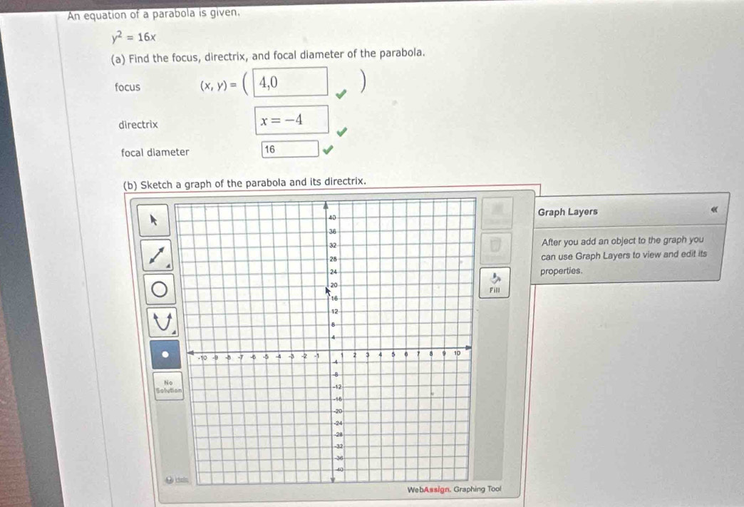 An equation of a parabola is given,
y^2=16x
(a) Find the focus, directrix, and focal diameter of the parabola. 
focus (x,y)=(| 4,0 □ ) 
directrix
x=-4
focal diameter 16
(b) Sketch a graph of the parabola and its directrix. 
« 
Graph Layers 
After you add an object to the graph you 
can use Graph Layers to view and edit its 
properties. 
Fill 
N 
Solution 
WebAssign. Graphing Tool