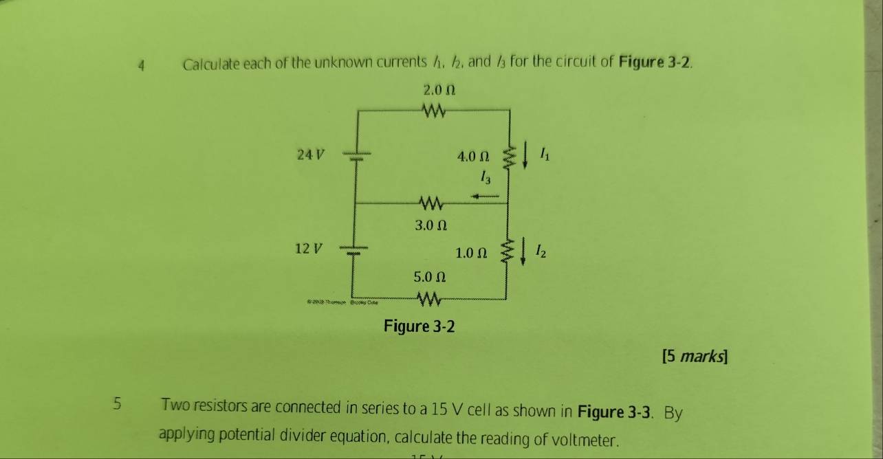 Calculate each of the unknown currents h. ½, and /_3 for the circuit of Figure 3-2.
[5 marks]
5 Two resistors are connected in series to a 15 V cell as shown in Figure 3-3. By
applying potential divider equation, calculate the reading of voltmeter.