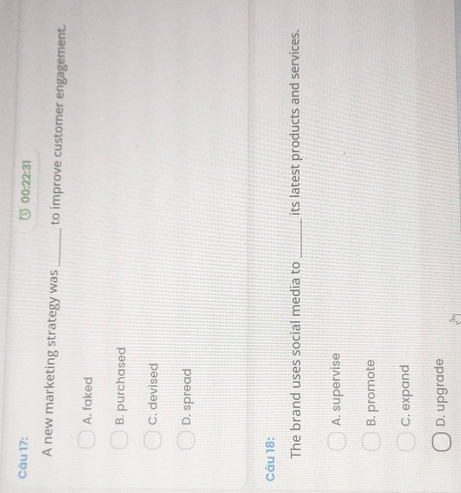 00:22:31 
A new marketing strategy was _to improve customer engagement.
A. faked
B. purchased
C. devised
D. spread
Câu 18:
The brand uses social media to _its latest products and services.
A. supervise
B. promote
C. expand
D. upgrade
