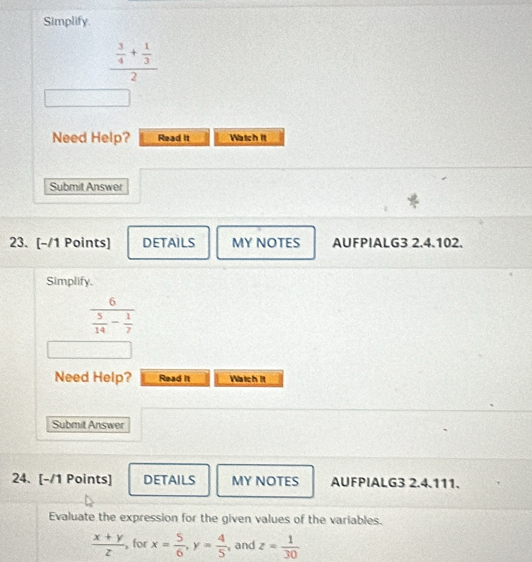 Simplify.
frac  3/4 + 1/3 2
Need Help? Read it Watch it 
Submit Answer 
23. [-/1 Points] DETAILS MY NOTES AUFPIALG3 2.4.102. 
Simplify.
frac 6 5/14 - 1/7 
Need Help? Read it Watch it 
Submit Answer 
24. [-/1 Points] DETAILS MY NOTES AUFPIALG3 2.4.111. 
Evaluate the expression for the given values of the variables.
 (x+y)/z  , for x= 5/6 , y= 4/5  and z= 1/30 