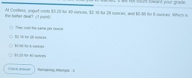 amed. It will not sount toward your grade.
At Costless, yogurt costs $3.20 for 40 ounces, $2.16 for 28 ounces, and $0.66 for 6 ounces. Which is
the better deal? (f point)
They cost the same per ounce.
$2.16 for 28 ounces
S0 66 for 6 ounces
$3.20 for 40 ounces
Check answer Remaining Attempts : 3